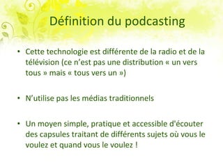 Définition du podcasting Cette technologie est différente de la radio et de la télévision (ce n’est pas une distribution « un vers tous » mais « tous vers un ») N’utilise pas les médias traditionnels Un moyen simple, pratique et accessible d'écouter des capsules traitant de différents sujets où vous le voulez et quand vous le voulez !   