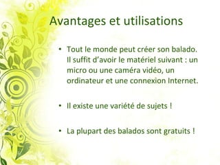 Avantages et utilisations Tout le monde peut créer son balado.  Il suffit d’avoir le matériel suivant : un micro ou une caméra vidéo, un ordinateur et une connexion Internet. Il existe une variété de sujets ! La plupart des balados sont gratuits ! 