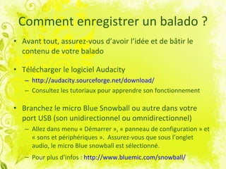 Comment enregistrer un balado ? Avant tout, assurez-vous d’avoir l’idée et de bâtir le contenu de votre balado Télécharger le logiciel Audacity http://audacity.sourceforge.net/download/   Consultez les tutoriaux pour apprendre son fonctionnement   Branchez le micro Blue Snowball ou autre dans votre port USB (son unidirectionnel ou omnidirectionnel) Allez dans menu « Démarrer », « panneau de configuration » et « sons et périphériques ».  Assurez-vous que sous l’onglet audio, le micro Blue snowball est sélectionné.  Pour plus d’infos :  http://www.bluemic.com/snowball/   