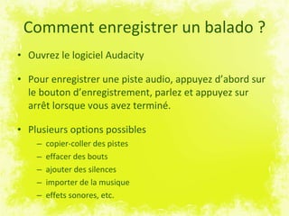 Comment enregistrer un balado ? Ouvrez le logiciel Audacity Pour enregistrer une piste audio, appuyez d’abord sur le bouton d’enregistrement, parlez et appuyez sur arrêt lorsque vous avez terminé. Plusieurs options possibles copier-coller des pistes  effacer des bouts ajouter des silences importer de la musique effets sonores, etc. 