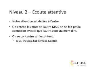 Niveau 2 – Écoute attentive
• Notre attention est dédiée à l’autre.
• On entend les mots de l’autre MAIS on ne fait pas la
  connexion avec ce que l’autre veut vraiment dire.
• On se concentre sur le contenu.
   • Yeux, cheveux, habillement, lunettes
 