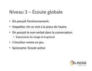 Niveau 3 – Écoute globale
• On perçoit l’environnement.
• Empathie: On se met à la place de l’autre.
• On perçoit le non-verbal dans la conversation.
   • Expressions du visage et le gestuel
• L’intuition rentre en jeu.
• Synonyme: Écoute active
 