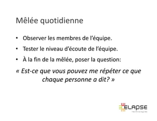 Mêlée quotidienne
• Observer les membres de l’équipe.
• Tester le niveau d’écoute de l’équipe.
• À la fin de la mêlée, poser la question:
« Est-ce que vous pouvez me répéter ce que
          chaque personne a dit? »
 