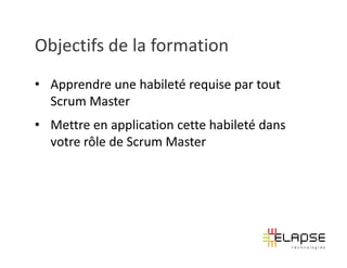 Objectifs de la formation
• Apprendre une habileté requise par tout
  Scrum Master
• Mettre en application cette habileté dans
  votre rôle de Scrum Master
 