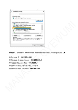 Etape 4 : Entrez les informations d'adresse suivantes, puis cliquez sur OK :
O Adresse IP : 192.168.0.101
O Masque de sous-réseau : 255.255.255.0
O Passerelle par défaut : 192.168.0.1
O Serveur DNS préféré : 192.168.0.10
O Serveur DNS Auxiliaire : 192.168.0.11
 
