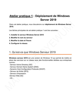 Atelier pratique 1 : Déploiement de Windows
Server 2019
Dans cet atelier pratique, nous discuterons sur déploiement de Windows Server
2019.
Les tâches principales de cet atelier pratique 1 sont les suivantes :
1. Installer le serveur Windows Server 2019
2. Modifier le nom du serveur
3. Modifier la date et l'heure
4. Configurer le réseau
1. Qu’est-ce que Windows Serveur 2019
Windows serveur 2019 est une version de Windows 10 qui permet de mettre en
place des services sur un réseau avec des fonctionnalités dédiées aux entreprises
comme :
- Serveur Active Directory (AD)
- Serveur Domain Name System (DNS)
- Dynamic Host Configuration Protocole (DHCP)
- Serveur de fichier (DFS)
- Serveur d’impression
-Serveur Web (IIS)
- etc…
 