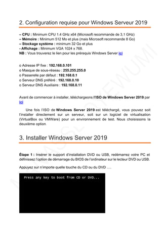 2. Configuration requise pour Windows Serveur 2019
– CPU : Minimum CPU 1.4 GHz x64 (Microsoft recommande de 3,1 GHz)
– Mémoire : Minimum 512 Mo et plus (mais Microsoft recommande 8 Go)
– Stockage système : minimum 32 Go et plus
- Affichage : Minimum VGA 1024 x 768.
NB : Vous trouverez le lien pour les prérequis Windows Server ici
o Adresse IP fixe : 192.168.0.101
o Masque de sous-réseau : 255.255.255.0
o Passerelle par défaut : 192.168.0.1
o Serveur DNS préféré : 192.168.0.10
o Serveur DNS Auxiliaire : 192.168.0.11
Avant de commencer à installer, téléchargeons l’ISO de Windows Server 2019 par
ici
Une fois l’ISO de Windows Server 2019 est téléchargé, vous pouvez soit
l’installer directement sur un serveur, soit sur un logiciel de virtualisation
(VirtualBox ou VMWare) pour un environnement de test. Nous choisissons la
deuxième option.
3. Installer Windows Server 2019
Étape 1 : Insérer le support d’installation DVD ou USB, redémarrez votre PC et
définissez l’option de démarrage du BIOS de l’ordinateur sur le lecteur DVD ou USB.
Appuyez sur n’importe quelle touche du CD ou du DVD ….
 