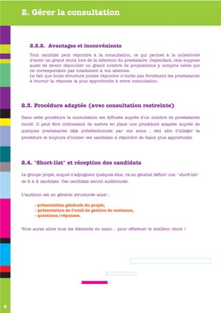 2. Gérer la consultation


        2.2.2. Avantages et inconvénients
        Tout candidat peut répondre à la consultation, ce qui permet à la collectivité
        d’avoir un grand choix lors de la sélection du prestataire. Cependant, cela suppose
        aussi de devoir dépouiller un grand nombre de propositions y compris celles qui
        ne correspondent pas totalement à vos attentes.
        Le fait que toute structure puisse répondre n’incite pas forcément les prestataires
        à fournir la réponse la plus approfondie à votre consultation.




    2.3. Procédure adaptée (avec consultation restreinte)

    Dans cette procédure la consultation est diffusée auprès d’un nombre de prestataires
    limité. Il peut être intéressant de mettre en place une procédure adaptée auprès de
    quelques prestataires déjà présélectionnés par vos soins ; ceci afin d’alléger la
    procédure et toujours d’inciter ces candidats à répondre de façon plus approfondie.




    2.4. "Short-list" et réception des candidats

    Le groupe projet, auquel s’adjoignent quelques élus, va en général définir une "short-list"
    de 2 à 4 candidats. Ces candidats seront auditionnés.


    L’audition est en général structurée ainsi :

          - présentation générale du projet,
          - présentation de l’outil de gestion de contenus,
          - questions/réponses.


    Vous aurez alors tous les éléments en main… pour effectuer le meilleur choix !




8
 