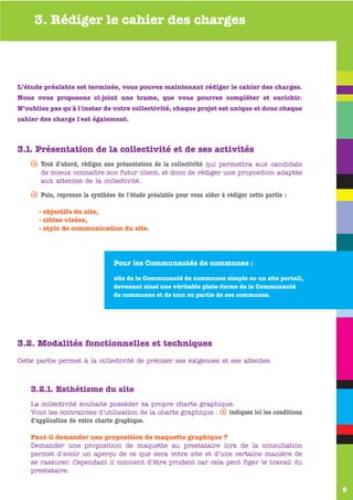 3. Rédiger le cahier des charges



L’étude préalable est terminée, vous pouvez maintenant rédiger le cahier des charges.
Nous vous proposons ci-joint une trame, que vous pourrez compléter et enrichir.
N’oubliez pas qu'à l'instar de votre collectivité, chaque projet est unique et donc chaque
cahier des charge l'est également.


      www.valen-sur-baise.com
3.1. Présentation de la collectivité et de ses activités
    s Tout d’abord, rédigez une présentation de la collectivité qui permettra aux candidats
       de mieux connaître son futur client, et donc de rédiger une proposition adaptée
       aux attentes de la collectivité.

    s Puis, reprenez la synthèse de l’étude préalable pour vous aider à rédiger cette partie :

      - objectifs du site,
      - cibles visées,
      - style de communication du site.




                                 Pour les Communautés de communes :

                                 site de la Communauté de communes simple ou un site portail,
                                 devenant ainsi une véritable plate-forme de la Communauté
                                 de communes et de tout ou partie de ses communes.




3.2. Modalités fonctionnelles et techniques
Cette partie permet à la collectivité de préciser ses exigences et ses attentes.



    3.2.1. Esthétisme du site
    La collectivité souhaite posséder sa propre charte graphique.
    Voici les contraintes d’utilisation de la charte graphique : s indiquez ici les conditions
    d’application de votre charte graphique.

    Faut-il demander une proposition de maquette graphique ?
    Demander une proposition de maquette au prestataire lors de la consultation
    permet d’avoir un aperçu de ce que sera votre site et d’une certaine manière de
    se rassurer. Cependant il convient d’être prudent car cela peut figer le travail du
    prestataire.

                                                                                                 9
 