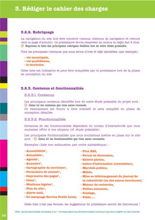 3. Rédiger le cahier des charges


          3.2.2. Rubriquage
          La navigation du site doit être intuitive (menus, chemins de navigation et retours
          vers la page d’accueil). Le prestataire devra respecter au mieux la règle des 3 clics.
          s Reprenez la liste des principales rubriques établies lors de votre étude préalable.
          Voici les principales rubriques que nous avons d’ores et déjà identifiées (par exemple) :

             - vie municipale,
             - vie quotidienne,
             - le territoire.

          Cette liste est indicative et peut être complétée par le prestataire lors de la phase
          de conception du site.




          3.2.3. Contenus et fonctionnalités
             3.2.3.1. Contenus
             Les principaux contenus identifiés lors de notre étude préalable du projet sont :
             s listez ici les contenus que vous aurez recensés.
             Ce recensement est fourni à titre indicatif et sera complété en phase de
             conception détaillée.

             3.2.3.2. Fonctionnalités
             Certaines de ces fonctionnalités dépendent du niveau d’interactivité que vous
             souhaitez offrir à vos citoyens (cf. étude préalable).

             Les principales fonctionnalités que nous souhaitons mettre en place sur le site
             sont : s listez ici les fonctionnalités que vous aurez recensées.

             Exemples (liste non exhaustive, par ordre alphabétique) :

             - Accessibilité*,                                     - Flux RSS,
             - Actualités*,                                        - Forum de discussion,
             - Agenda*,                                            - Galerie photos,
             - Annuaire*,                                          - Lettre d’information (newsletter),
             - Cartographie du territoire*,                        - Marchés publics,
             - Formulaire de contact*,                             - Météo,
             - Impression des pages*,                              - Mise en téléchargement du journal de
             - Liens*,                                               la collectivité (ou des autres brochures),
             - Mentions légales*,                                  - Moteur de recherche,
             - Plan du site*,                                      - Petites annonces,
             - Alerte mail,                                        - Sondage,
             - Co-marquage Service Public Local,                   - Vidéo, ...

             Cette liste n’est pas fermée, les suggestions du prestataire seront les bienvenues !

     Note : les fonctionnalités marquées d’un * correspondent aux fonctionnalités minimum que doit intégrer un site Internet.
10
 