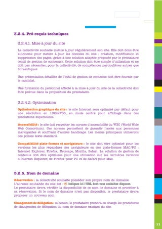 3.2.4. Pré-requis techniques

  3.2.4.1. Mise à jour du site
  La collectivité souhaite mettre à jour régulièrement son site. Elle doit donc être
  autonome pour mettre à jour les données du site : création, modification et
  suppression des pages, grâce à une solution adaptée proposée par le prestataire
  (outil de gestion de contenus). Cette solution doit être simple d’utilisation et ne
  doit pas nécessiter, pour la collectivité, de compétences particulières autres que
  bureautiques.

  Une présentation détaillée de l’outil de gestion de contenus doit être fournie par
  le candidat.

  Une formation du personnel affecté à la mise à jour du site de la collectivité doit
  être prévue dans la proposition du prestataire.


  3.2.4.2. Optimisation
  Optimisation graphique du site : le site Internet sera optimisé par défaut pour
  une résolution en 1024x768, en mode centré pour affichage dans des
  résolutions supérieures.

  Accessibilité : le site doit respecter les normes d’accessibilité du W3C (World Wide
  Web Consortium). Ces normes permettent de garantir l’accès aux personnes
  malvoyantes et souffrant d’autres handicaps. Les menus principaux utiliseront
  des polices texte standard.

  Compatibilité plate-formes et navigateurs : le site doit être optimisé pour les
  versions les plus répandues des navigateurs en des plate-formes MAC/PC :
  Internet Explorer, Firefox, Netscape, Mozilla, Safari. La solution de gestion de
  contenus doit être optimisée pour une utilisation sur les dernières versions
  d’Internet Explorer, de Firefox pour PC et de Safari pour Mac.



3.2.5. Nom de domaine
Réservation : la collectivité souhaite posséder son propre nom de domaine.
L’adresse souhaitée du site est : s indiquez ici l’URL dont vous souhaitez disposer.
Le prestataire devra vérifier la disponibilité de ce nom de domaine et procéder à
sa réservation. Si le nom de domaine n’est pas disponible, le prestataire devra
proposer un nouveau nom.

Changement de délégation : si besoin, le prestataire prendra en charge les procédures
de changement de délégation du nom de domaine existant du site.




                                                                                         11
 