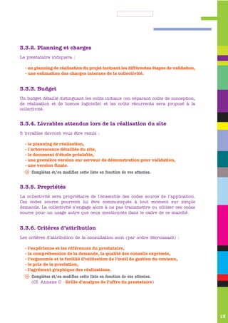 3.3.2. Planning et charges
Le prestataire indiquera :

  - un planning de réalisation du projet incluant les différentes étapes de validation,
  - une estimation des charges internes de la collectivité.


3.3.3. Budget
Un budget détaillé distinguant les coûts initiaux (en séparant coûts de conception,
de réalisation et de licence logicielle) et les coûts récurrents sera proposé à la
collectivité.


3.3.4. Livrables attendus lors de la réalisation du site
5 livrables devront vous être remis :

  - le planning de réalisation,
  - l'arborescence détaillée du site,
  - le document d’étude préalable,
  - une première version sur serveur de démonstration pour validation,
  - une version finale.
  s Complétez et/ou modifiez cette liste en fonction de vos attentes.


3.3.5. Propriétés
La collectivité sera propriétaire de l’ensemble des codes source de l’application.
Ces codes source pourront lui être communiqués à tout moment sur simple
demande. La collectivité s’engage alors à ne pas transmettre ou utiliser ces codes
source pour un usage autre que ceux mentionnés dans le cadre de ce marché.


3.3.6. Critères d’attribution
Les critères d’attribution de la consultation sont (par ordre décroissant) :

  - l’expérience et les références du prestataire,
  - la compréhension de la demande, la qualité des conseils exprimés,
  - l’ergonomie et la facilité d’utilisation de l’outil de gestion du contenu,
  - le prix de la prestation,
  - l’agrément graphique des réalisations.
  s Complétez et/ou modifiez cette liste en fonction de vos attentes.
     (Cf. Annexe C - Grille d’analyse de l’offre du prestataire)




                                                                                          13
 