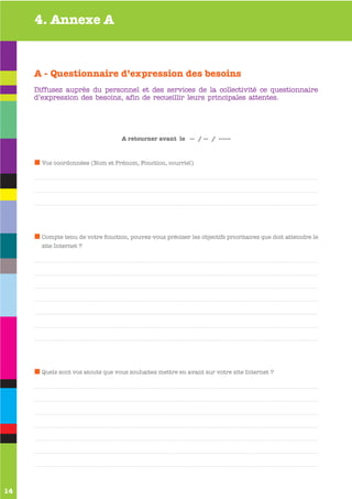 4. Annexe A



     A - Questionnaire d’expression des besoins
     Diffusez auprès du personnel et des services de la collectivité ce questionnaire
     d’expression des besoins, afin de recueillir leurs principales attentes.




                                   A retourner avant le -- / -- / -----



       Vos coordonnées (Nom et Prénom, Fonction, courriel)




       Compte tenu de votre fonction, pouvez-vous préciser les objectifs prioritaires que doit atteindre le
       site Internet ?




       Quels sont vos atouts que vous souhaitez mettre en avant sur votre site Internet ?




14
 