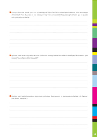 Compte tenu de votre fonction, pouvez-vous identifier les différentes cibles que vous souhaitez
atteindre ? Pour chacune de ces cibles pouvez-vous préciser l’information prioritaire que ce public
doit trouver sur le site ?




Quelles sont les rubriques que vous souhaitez voir figurer sur le site Internet (en les classant par
ordre d’importance décroissant) ?




Quelles sont les informations que vous produisez directement et que vous souhaitez voir figurer
sur le site Internet ?




                                                                                                       15
 