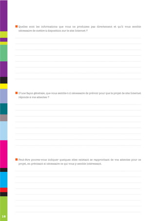 Quelles sont les informations que vous ne produisez pas directement et qu’il vous semble
     nécessaire de mettre à disposition sur le site Internet ?




     D’une façon générale, que vous semble-t-il nécessaire de prévoir pour que le projet de site Internet
     réponde à vos attentes ?




     Peut-être pouvez-vous indiquer quelques sites existant se rapprochant de vos attentes pour ce
     projet, en précisant si nécessaire ce qui vous y semble intéressant.




16
 