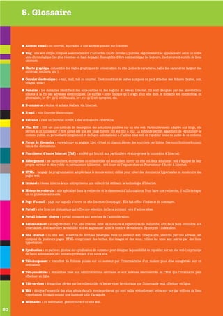 5. Glossaire


     Adresse e-mail : ou courriel, équivalent d’une adresse postale sur Internet.

     Blog : site web simple composé essentiellement d’actualités (ou de «billets»), publiées régulièrement et apparaissant selon un ordre
     ante-chronologique (les plus récentes en haut de page). Susceptible d’être commenté par les lecteurs, il est souvent enrichi de liens
     externes.

     Charte graphique : ensemble des règles graphiques de présentation du site (police de caractères, taille des caractères, largeur des
     colonnes, couleurs, etc.).

     Courrier électronique : e-mail, mail, mèl ou courriel. Il est constitué de textes auxquels on peut attacher des fichiers (textes, son,
     images, vidéo).

     Domaine : les domaines identifient des sous-parties ou des régions du réseau Internet. Ils sont désignés par des abréviations
     situées à la fin des adresses électroniques. Le suffixe «.com» indique qu’il s’agit d’un site dont le domaine est commercial ou
     généraliste, le «.fr» qu’il est français, le «.eu» qu’il est européen, etc.

     E-commerce : ventes et achats réalisés via Internet.

     E-mail : voir Courrier électronique.

     Extranet : c’est un Intranet ouvert à des utilisateurs extérieurs.

     Flux RSS : RSS est une méthode de description des actualités publiées sur un site web. Particulièrement adaptée aux blogs, elle
     permet à un utilisateur d’être alerté dès que ses blogs favoris ont été mis à jour. La méthode permet également de «syndiquer» le
     contenu publié, en permettant (simplement et de façon automatisée) à d’autres sites web de republier toute ou partie de ce contenu.

     Forum de discussion : «newsgroup» en anglais. Lieu virtuel où chacun dépose des courriers par thème. Ces contributions donnent
     lieu à des discussions.

     Fournisseur d’Accès Internet (FAI) : société qui fournit aux particuliers et entreprises la connexion à Internet.

     Hébergement : les particuliers, entreprises ou collectivités qui souhaitent ouvrir un site ont deux solutions : soit s’équiper de leur
     propre serveur et être reliés en permanence à Internet ; soit louer de l’espace chez un Fournisseur d’Accès à Internet.

     HTML : langage de programmation adopté dans le monde entier, utilisé pour créer des documents hypertextes et construire des
     pages web.

     Intranet : réseau interne à une entreprise ou une collectivité utilisant la technologie d’Internet.

     Moteur de recherche : site spécialisé dans la recherche et le classement d’informations. Pour faire une recherche, il suffit de taper
     un ou plusieurs mots-clés.

     Page d’accueil : page sur laquelle s’ouvre un site Internet (homepage). Elle fait office d’index et de sommaire.

     Portail : site Internet thématique qui offre une sélection de liens pointant vers d’autres sites.

     Portail internet citoyen : portail consacré aux services de l’administration.

     Référencement : enregistrement d’un site Internet dans les moteurs et répertoires de recherche, afin de le faire connaître aux
     internautes, d’en accroître la visibilité et d’en augmenter ainsi le nombre de visiteurs. Synonyme : indexation.

     Site Internet : ou site web, ensemble de données hébergées dans un serveur web. Chaque site, identifié par une adresse, est
     composé de plusieurs pages HTML comprenant des textes, des images et des sons, reliées les unes aux autres par des liens
     hypertextes.

     Syndication : on parle en général de «syndication de contenu» pour désigner la possibilité de republier sur un site web (en principe
     de façon automatisée) du contenu provenant d'un autre site.

     Téléchargement : transfert de fichiers puisés sur un serveur par l’intermédiaire d’un modem pour être enregistrés sur un
     ordinateur.

     Télé-procédures : démarches liées aux administrations centrales et aux services déconcentrés de l’Etat que l’internaute peut
     effectuer en ligne.

     Télé-services : démarches gérées par les collectivités et les services territoriaux que l’internaute peut effectuer en ligne.

     Web : désigne l’ensemble des sites situés dans le monde entier et qui sont reliés virtuellement entre eux par des millions de liens
     hypertextes formant comme une immense toile d’araignée.

     Webmestre : ou webmaster, gestionnaire d’un site web.

20
 