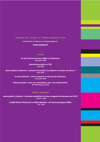 Collection des "Guides" et "Ateliers pratiques" Ardesi
                      L'ensemble de la collection est téléchargeable sur :

                                     www.ardesi.fr



                                           Guides
                     Le site Internet de mon Office de Tourisme.
                                       Novembre 2006

                               Intercommunalité et TIC.
                                           Juin 2006

  Accès public à Internet : comment accueillir les publics et animer les lieux ?
                                          Mars 2005

             Le site Internet : créer et animer le site de ma commune.
                                       Novembre 2004

           Internet public : pour ma collectivité, pour mes administrés.
                                   Mai 2004 (guide épuisé)




                                    Ateliers pratiques
Accès public à Internet : comment sensibiliser les élus et agents territoriaux aux TIC ?
                                         Octobre 2006

       Le Web Public Communal en Midi-Pyrénées : les bonnes pratiques 2006.
                                           Juin 2007
 