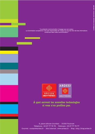 Les Éditions de la Salamandre • 06 81 08 26 61 • Juillet 2007
                        "La présente communication n'engage que son auteur.
     La Commission européenne n'est pas responsable de l'usage qui pourrait être fait des informations
                               contenues dans cette communication."




                À quoi servent les nouvelles technologies
                        si vous n'en profitez pas.




                      9, place Alfonse Jourdain - 31000 Toulouse
                Téléphone : 05 67 77 76 76 - Télécopie : 05 67 77 76 77
Courriel : contact@ardesi.fr - Site Internet : www.ardesi.fr - Blog : http://blog.ardesi.fr
 