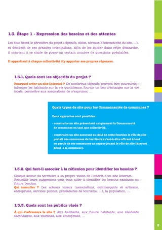 1.3. Étape 1 - Expression des besoins et des attentes

Les élus fixent le périmètre du projet (objectifs, cibles, niveaux d’interactivité du site, …),
et décident de ses grandes orientations. Afin de les guider dans cette démarche,
il convient à ce stade de poser un certain nombre de questions préalables.

Il appartient à chaque collectivité d’y apporter ses propres réponses.


       www.valence-sur-baise.com
    1.3.1. Quels sont les objectifs du projet ?
    Pourquoi créer un site Internet ? De nombreux objectifs peuvent être poursuivis :
    informer les habitants sur la vie quotidienne, fournir un lieu d’échanges sur la vie
    locale, permettre aux associations de s’exprimer, …




                                Quels types de site pour les Communautés de communes ?

                                Deux approches sont possibles :

                                - construire un site présentant uniquement la Communauté
                                 de communes en tant que collectivité,

                                - construire un site assurant au-delà de cette fonction le rôle de site
                                 portail des communes du territoire (c’est-à-dire offrant à tout
                                 ou partie de ses communes un espace jouant le rôle de site Internet
                                 dédié à la commune).




       www.valence-sur-baise.com
    1.3.2. Qui faut-il associer à la réflexion pour identifier les besoins ?
    Chaque acteur du territoire a sa propre vision de l’intérêt d’un site Internet.
    Recueillir leurs suggestions peut vous aider à identifier les besoins existants ou
    futurs besoins.
    Qui consulter ? Les acteurs locaux (associations, commerçants et artisans,
    entreprises, services publics, prestataires de tourisme, …), la population, …
    www


    1.3.3. Quels sont les publics visés ?
    À qui s’adressera le site ? Aux habitants, aux futurs habitants, aux résidents
    secondaires, aux touristes, aux entreprises, …


                                                                                                          3
 