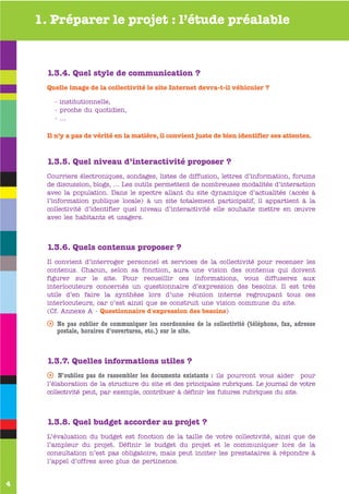 1. Préparer le projet : l’étude préalable



      1.3.4. Quel style de communication ?
      Quelle image de la collectivité le site Internet devra-t-il véhiculer ?

        - institutionnelle,
        - proche du quotidien,
        - …

      Il n’y a pas de vérité en la matière, il convient juste de bien identifier ses attentes.



      1.3.5. Quel niveau d’interactivité proposer ?
      Courriers électroniques, sondages, listes de diffusion, lettres d’information, forums
      de discussion, blogs, … Les outils permettent de nombreuses modalités d’interaction
      avec la population. Dans le spectre allant du site dynamique d’actualités (accès à
      l’information publique locale) à un site totalement participatif, il appartient à la
      collectivité d’identifier quel niveau d’interactivité elle souhaite mettre en œuvre
      avec les habitants et usagers.
      www


      1.3.6. Quels contenus proposer ?
      Il convient d’interroger personnel et services de la collectivité pour recenser les
      contenus. Chacun, selon sa fonction, aura une vision des contenus qui doivent
      figurer sur le site. Pour recueillir ces informations, vous diffuserez aux
      interlocuteurs concernés un questionnaire d’expression des besoins. Il est très
      utile d’en faire la synthèse lors d’une réunion interne regroupant tous ces
      interlocuteurs, car c’est ainsi que se construit une vision commune du site.
      (Cf. Annexe A - Questionnaire d'expression des besoins)

      s Ne pas oublier de communiquer les coordonnées de la collectivité (téléphone, fax, adresse
        postale, horaires d’ouvertures, etc.) sur le site.



      1.3.7. Quelles informations utiles ?
      s N’oubliez pas de rassembler les documents existants : ils pourront vous aider pour
      l’élaboration de la structure du site et des principales rubriques. Le journal de votre
      collectivité peut, par exemple, contribuer à définir les futures rubriques du site.



      1.3.8. Quel budget accorder au projet ?
      L’évaluation du budget est fonction de la taille de votre collectivité, ainsi que de
      l’ampleur du projet. Définir le budget du projet et le communiquer lors de la
      consultation n’est pas obligatoire, mais peut inciter les prestataires à répondre à
      l’appel d’offres avec plus de pertinence.


4
 