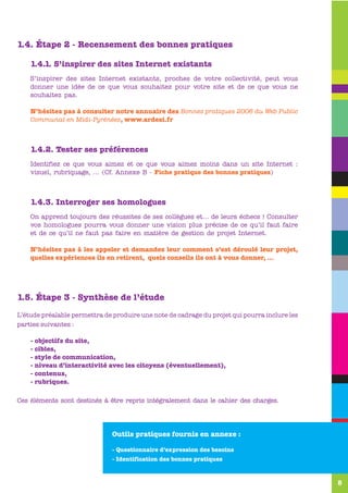 1.4. Étape 2 - Recensement des bonnes pratiques

    1.4.1. S’inspirer des sites Internet existants
    S’inspirer des sites Internet existants, proches de votre collectivité, peut vous
    donner une idée de ce que vous souhaitez pour votre site et de ce que vous ne
    souhaitez pas.

    N’hésitez pas à consulter notre annuaire des Bonnes pratiques 2006 du Web Public
    Communal en Midi-Pyrénées, www.ardesi.fr



    1.4.2. Tester ses préférences
    Identifiez ce que vous aimez et ce que vous aimez moins dans un site Internet :
    visuel, rubriquage, … (Cf. Annexe B - Fiche pratique des bonnes pratiques)



    1.4.3. Interroger ses homologues
    On apprend toujours des réussites de ses collègues et… de leurs échecs ! Consulter
    vos homologues pourra vous donner une vision plus précise de ce qu’il faut faire
    et de ce qu’il ne faut pas faire en matière de gestion de projet Internet.

    N’hésitez pas à les appeler et demandez leur comment s’est déroulé leur projet,
    quelles expériences ils en retirent, quels conseils ils ont à vous donner, …




1.5. Étape 3 - Synthèse de l’étude
L’étude préalable permettra de produire une note de cadrage du projet qui pourra inclure les
parties suivantes :

    - objectifs du site,
    - cibles,
    - style de communication,
    - niveau d’interactivité avec les citoyens (éventuellement),
    - contenus,
    - rubriques.

Ces éléments sont destinés à être repris intégralement dans le cahier des charges.




                               Outils pratiques fournis en annexe :

                               - Questionnaire d’expression des besoins
                               - Identification des bonnes pratiques



                                                                                               5
 
