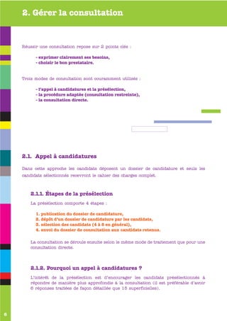 2. Gérer la consultation


    Réussir une consultation repose sur 2 points clés :

           - exprimer clairement ses besoins,
           - choisir le bon prestataire.


    Trois modes de consultation sont couramment utilisés :

           - l’appel à candidatures et la présélection,
           - la procédure adaptée (consultation restreinte),
           - la consultation directe.




           www
    .valence-sur-baise.com
    2.1. Appel à candidatures

    Dans cette approche les candidats déposent un dossier de candidature et seuls les
    candidats sélectionnés recevront le cahier des charges complet.



        2.1.1. Étapes de la présélection
        La présélection comporte 4 étapes :

           1. publication du dossier de candidature,
           2. dépôt d’un dossier de candidature par les candidats,
           3. sélection des candidats (4 à 8 en général),
           4. envoi du dossier de consultation aux candidats retenus.

        La consultation se déroule ensuite selon le même mode de traitement que pour une
        consultation directe.




        2.1.2. Pourquoi un appel à candidatures ?
        L’intérêt de la présélection est d’encourager les candidats présélectionnés à
        répondre de manière plus approfondie à la consultation (il est préférable d’avoir
        6 réponses traitées de façon détaillée que 15 superficielles).




6
 