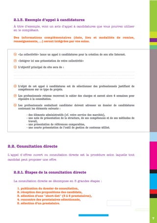 2.1.3. Exemple d’appel à candidatures
    À titre d’exemple, voici un avis d’appel à candidatures que vous pourrez utiliser
    en le complétant.

    Des informations complémentaires (date, lieu et modalités de remise,
    renseignements, …) seront intégrées par vos soins.



    s «La collectivité» lance un appel à candidatures pour la création de son site Internet.

    s «Intégrer ici une présentation de votre collectivité»

    s L’objectif principal du site sera de :




    s L’objet de cet appel à candidatures est de sélectionner des professionnels justifiant de
      compétences sur ce type de projets.

    s Les professionnels retenus recevront le cahier des charges et auront alors 4 semaines pour
      répondre à la consultation.

    s Les professionnels souhaitant candidater doivent adresser un dossier de candidatures
      contenant les éléments suivants :

              - des éléments administratifs (cf. votre service des marchés),
              - une note de présentation de la structure, de ses compétences et de ses méthodes de
                travail,
              - une présentation de références comparables,
              - une courte présentation de l’outil de gestion de contenus utilisé.




2.2. Consultation directe

L'appel d'offres ouvert ou consultation directe est la procédure selon laquelle tout
candidat peut proposer une offre.



    2.2.1. Étapes de la consultation directe

    La consultation directe se décompose en 5 grandes étapes :

      1. publication du dossier de consultation,
      2. réception des propositions des candidats,
      3. sélection d’une "short-list" (3 à 5 prestataires),
      4. rencontre des prestataires sélectionnés,
      5. sélection d’un prestataire.




                                                                                                     7
 
