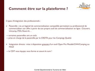 Comité Départemental du Tourisme de l’Allier
Comment être sur la plateforme ?
2 types d’intégration des professionnels :
 Passerelle : via un logiciel de commercialisation compatible permettant au professionnel de
commercialiser son offre à partir de son propre outil de commercialisation en ligne : Ctouvert,
Unicamp, ITEA, ReservIt…
→ certaines passerelles ont un coût
→ prise en charge de la passerelle par le CRDTA pour les Campings Qualité
 Intégration directe : mise à disposition gratuite d’un outil Open Pro Meublé/CHH/Camping ou
Hôtel
→ le CDT vous équipe, vous forme et assure le suivi !
 