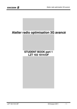 Atelier radio optimisation 3G avancé
LZT 103 1014 OF © Ericsson 2011 - 1 -
Atelier radio optimisation 3G avancé
STUDENT BOOK part 1
LZT 103 1014/OF
 