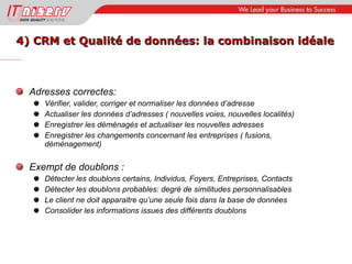 4) CRM et Qualité de données: la combinaison idéale Adresses correctes: Vérifier, valider, corriger et normaliser les données d’adresse Actualiser les données d’adresses ( nouvelles voies, nouvelles localités) Enregistrer les déménagés et actualiser les nouvelles adresses Enregistrer les changements concernant les entreprises ( fusions, déménagement) Exempt de doublons : Détecter les doublons certains, Individus, Foyers, Entreprises, Contacts Détecter les doublons probables: degré de similitudes personnalisables Le client ne doit apparaitre qu’une seule fois dans la base de données Consolider les informations issues des différents doublons 