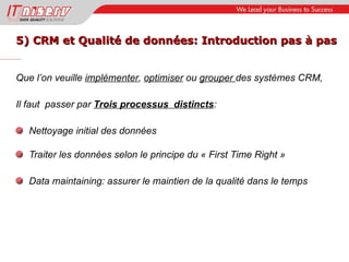 5) CRM et Qualité de données: Introduction pas à pas Que l’on veuille  implémenter ,  optimiser  ou  grouper  des systèmes CRM, Il faut  passer par  Trois processus  distincts : Nettoyage initial des données Traiter les données selon le principe du « First Time Right » Data maintaining: assurer le maintien de la qualité dans le temps 