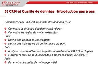 5) CRM et Qualité de données: Introduction pas à pas Commencer par un  Audit de qualité des données  pour: Connaitre la structure des données à migrer Connaitre les règles de métier existantes Puis: Définir des valeurs seuils critiques Définir des indicateurs de performance clé (KPI) Puis: Analyser un échantillon sur la qualité des adresses: OK,KO, ambigües  Mesurer le taux de doublons certains ou probables (% similitude) Puis: Paramétrer les outils de nettoyage initial 