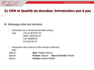 5) CRM et Qualité de données: Introduction pas à pas Nettoyage initial des données Conversion en un format de données unique: expl:  +33 (1) 48 63 91 91 0033-1.48.63.91.91 +33 148639191 01.48.63.91.91 Assignation des contenus à des champs uniformes: expl: Data A:  Nom : Pfeiffer, Roland Data B: Prénom : Roland Nom de Famille : Pfeiffer Data C: Contact : Roland Pfeiffer 