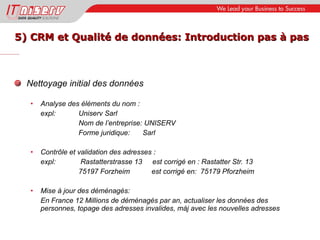 5) CRM et Qualité de données: Introduction pas à pas Nettoyage initial des données Analyse des éléments du nom : expl:  Uniserv Sarl Nom de l’entreprise: UNISERV Forme juridique: Sarl Contrôle et validation des adresses : expl:  Rastatterstrasse 13   est corrigé en : Rastatter Str. 13 75197 Forzheim  est corrigé en:  75179 Pforzheim Mise à jour des déménagés: En France 12 Millions de déménagés par an, actualiser les données des personnes, topage des adresses invalides, màj avec les nouvelles adresses 