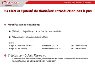 5) CRM et Qualité de données: Introduction pas à pas Identification des doublons: Utilisation d’algorithmes de recherche personnalisée  Détermination d’un degré de similitude Expl: Enrg. 1 :  Roland Pfeiffer   Rastatter Str. 13 75179 Pforzheim Enrg. 2:  R. Pfeifer Rastatterstrasse  31 75179 Forzheim Création de « Golden Record » : Consolidation des informations provenant de doublons subséquents dans un seul enregistrement de tête: permet une vision 360° 