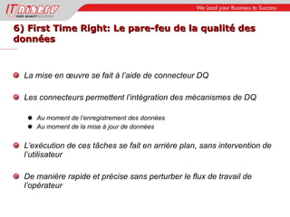 6) First Time Right: Le pare-feu de la qualité des  données La mise en œuvre se fait à l’aide de connecteur DQ Les connecteurs permettent l’intégration des mécanismes de DQ Au moment de l’enregistrement des données Au moment de la mise à jour de données L’exécution de ces tâches se fait en arrière plan, sans intervention de l’utilisateur De manière rapide et précise sans perturber le flux de travail de l’opérateur 