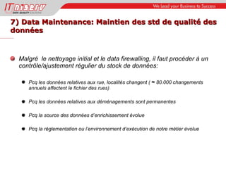 7) Data Maintenance: Maintien des std de qualité des données Malgré  le nettoyage initial et le data firewalling, il faut procéder à un contrôle/ajustement régulier du stock de données: Pcq les données relatives aux rue, localités changent (  ≈  80.000 changements annuels affectent le fichier des rues) Pcq les données relatives aux déménagements sont permanentes Pcq la source des données d’enrichissement évolue Pcq la réglementation ou l’environnement d’exécution de notre métier évolue 