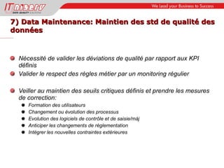 7) Data Maintenance: Maintien des std de qualité des données Nécessité de valider les déviations de qualité par rapport aux KPI définis Valider le respect des règles métier par un monitoring régulier Veiller au maintien des seuils critiques définis et prendre les mesures de correction: Formation des utilisateurs Changement ou évolution des processus Evolution des logiciels de contrôle et de saisie/màj Anticiper les changements de règlementation Intégrer les nouvelles contraintes extérieures 