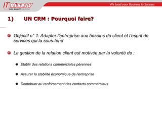 1) UN CRM : Pourquoi faire? Objectif n° 1: Adapter l’entreprise aux besoins du client et l’esprit de services qui la sous-tend La gestion de la relation client est motivée par la volonté de : Etablir des relations commerciales pérennes Assurer la stabilité économique de l’entreprise Contribuer au renforcement des contacts commerciaux 