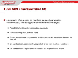 1) UN CRM : Pourquoi faire? (2) La création d’un réseau de relations stables ( partenaires commerciaux, clients) apporte de nombreux avantages: Possibilité d’améliorer la relation et/ou le produits,  Diminuer le risque de perte de client En cas de relation de longue durée, le client remonte les nouvelles exigences du marché Un client satisfait recommande vos produits et est votre meilleur « vendeur » Un client satisfait est plus enclin à accepter des augmentations de prix 