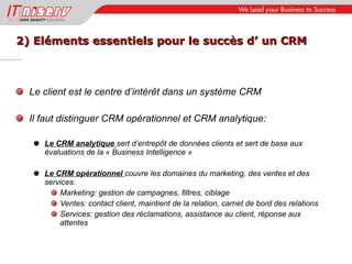 2) Eléments essentiels pour le succès d’ un CRM Le client est le centre d’intérêt dans un système CRM Il faut distinguer CRM opérationnel et CRM analytique: Le CRM analytique  sert d’entrepôt de données clients et sert de base aux évaluations de la « Business Intelligence » Le CRM opérationnel  couvre les domaines du marketing, des ventes et des services. Marketing: gestion de campagnes, filtres, ciblage Ventes: contact client, maintient de la relation, carnet de bord des relations Services: gestion des réclamations, assistance au client, réponse aux attentes 