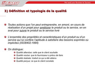 3) Définition et typologie de la qualité Toutes actions que l’on peut entreprendre, en amont, en cours de réalisation d’un projet pour  améliorer  le produit ou le service, en en aval pour  suivre  le produit ou le service livré L’ensemble des propriétés et caractéristiques d’un produit ou d’un service qui lui confère l’aptitude à satisfaire des besoins exprimés ou implicites (ISO8402-1994) On distingue: Qualité attendue: celle que le client souhaite Qualité voulue: que le fournisseur a prévu de faire Qualité réalisée: traduit ce qui a été obtenu Qualité perçue: ce que le client constate 