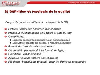 3) Définition et typologie de la qualité Rappel de quelques critères et métriques de la DQ: Fiabilité : confiance accordée aux données Fraicheur : Comparaison date saisie et date du jour Complétude: Existence des données : taux de valeurs non manquantes Exhaustivité: capacité des données à répondre à un besoin Exactitude: taux de valeurs correctes Conformité : par rapport à un format, un type, .. Crédibilité : vraisemblance Actualité : taux de valeurs non obsolètes Précision : bon niveau de détail , pour les données numériques 