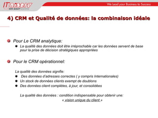 4) CRM et Qualité de données: la combinaison idéale Pour Le CRM analytique: La qualité des données doit être irréprochable car les données servent de base pour la prise de décision stratégiques appropriées Pour le CRM opérationnel: La qualité des données signifie: Des données d’adresses correctes ( y compris Internationales) Un stock de données clients exempt de doublons Des données client complètes, à jour, et consolidées La qualité des données : condition indispensable pour obtenir une: «  vision unique du client  » 