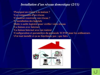 Installation d’un réseau domestique (2/11) Pourquoi un réseau à la maison ? Les composants d'un réseau Comment construire son réseau ? L'installation des logiciels Boite à outils logiciels pour vérifier votre réseau La liaison avec Internet La liaison Internet avec un  routeur C onfiguration  et paramètres du protocole TCP/IP pour les ordinateurs J'ai tout installé et ça ne fonctionne pas : que faire 