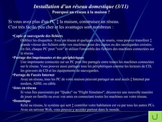 Installation d’un réseau domestique (3/11) Pourquoi un réseau à la maison ? Si vous avez plus d'un PC à la maison, construisez un réseau. C'est très facile, peu cher et les avantages sont nombreux : Copie et sauvegarde des fichiers   Oubliez les disquettes. Avec un réseau et quelques clics de souris, vous pouvez transférer à grande vitesse des fichiers entre vos machines pour des copies ou des sauvegardes croisées. En fait, chaque PC peut "voir" et utiliser l'ensemble des fichiers des machines connectées sur le réseau. Partage des imprimantes et des périphériques   Une imprimante connectée sur un PC peut être partagée entre toutes les machines connectées sur le réseau. Vous pouvez aussi partager tous les périphériques comme les lecteurs de CD, les graveurs de CD et les équipements de sauvegardes. Partage de l'accès Internet   Avec un réseau, tous les PC de votre maison peuvent partager un seul accès à Internet par modem, ADSL ou câble. Jeux en réseau   Si vous êtes passionnés par "Quake" ou "Flight Simulator", découvrez une nouvelle manière de jouer en famille ou avec vos amis en connectant toutes les machines sur votre réseau. Domotique   Relié au réseau, le système qui sert à contrôler votre habitation est vu par tous les autres PCs. Avec un serveur Web, vous pouvez y accéder partout dans le monde. 