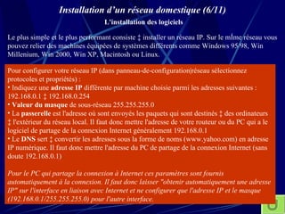 Installation d’un réseau domestique (6/11)   L'installation des logiciels Le plus simple et le plus performant consiste à installer un réseau IP. Sur le même réseau vous pouvez relier des machines équipées de systèmes différents comme Windows 95/98, Win Millenium, Win 2000, Win XP, Macintosh ou Linux.  Pour configurer votre réseau IP (dans panneau-de-configuration|réseau sélectionnez protocoles et propriétés) : Indiquez une  adresse IP  différente par machine choisie parmi les adresses suivantes : 192.168.0.1 à 192.168.0.254  Valeur du masque  de sous-réseau 255.255.255.0 La  passerelle  est l'adresse où sont envoyés les paquets qui sont destinés à des ordinateurs à l'extérieur du réseau local. Il faut donc mettre l'adresse de votre routeur ou du PC qui a le logiciel de partage de la connexion Internet généralement 192.168.0.1 Le  DNS  sert à convertir les adresses sous la forme de noms (www.yahoo.com) en adresse IP numérique. Il faut donc mettre l'adresse du PC de partage de la connexion Internet (sans doute 192.168.0.1) Pour le PC qui partage la connexion à Internet ces paramètres sont fournis automatiquement à la connexion. Il faut donc laisser "obtenir automatiquement une adresse IP" sur l'interface en liaison avec Internet et ne configurer que l'adresse IP et le masque (192.168.0.1/255.255.255.0) pour l'autre interface.   