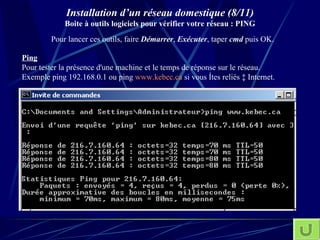 Installation d’un réseau domestique (8/11) Boite à outils logiciels pour vérifier votre réseau : PING Ping   Pour tester la présence d'une machine et le temps de réponse sur le réseau. Exemple ping 192.168.0.1 ou ping  www.kebec.ca  si vous êtes reliés à Internet. Pour lancer ces outils, faire  Démarrer ,  Exécuter , taper  cmd  puis OK.  