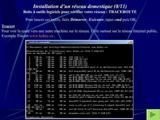 Installation d’un réseau domestique (8/11) Boite à outils logiciels pour vérifier votre réseau : TRACEROUTE Tracert   Pour voir la route vers une autre machine sur le réseau. Utile surtout sur le réseau Internet public. Exemple Tracert  www.kebec.ca  . Pour lancer ces outils, faire  Démarrer ,  Exécuter , taper  cmd  puis OK.  