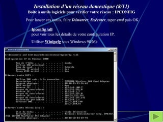 Installation d’un réseau domestique (8/11) Boite à outils logiciels pour vérifier votre réseau : IPCONFIG Pour lancer ces outils, faire  Démarrer ,  Exécuter , taper  cmd  puis OK.  Ipconfig /all   pour voir tous les détails de votre configuration IP. Utiliser  Winipcfg  sous Windows 98/Me 